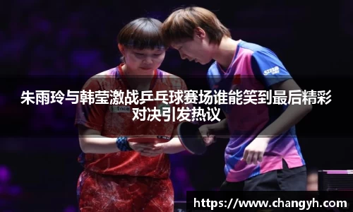 朱雨玲与韩莹激战乒乓球赛场谁能笑到最后精彩对决引发热议