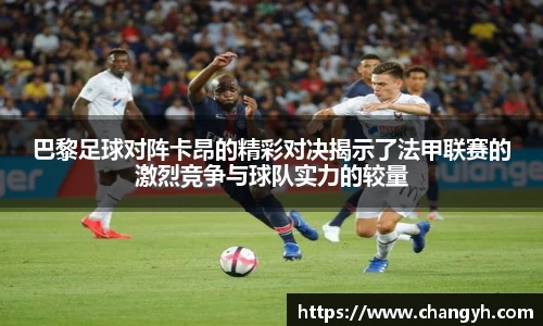 巴黎足球对阵卡昂的精彩对决揭示了法甲联赛的激烈竞争与球队实力的较量