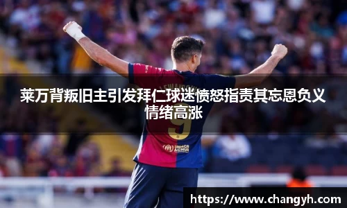 莱万背叛旧主引发拜仁球迷愤怒指责其忘恩负义情绪高涨