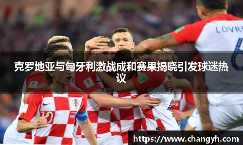 克罗地亚与匈牙利激战成和赛果揭晓引发球迷热议